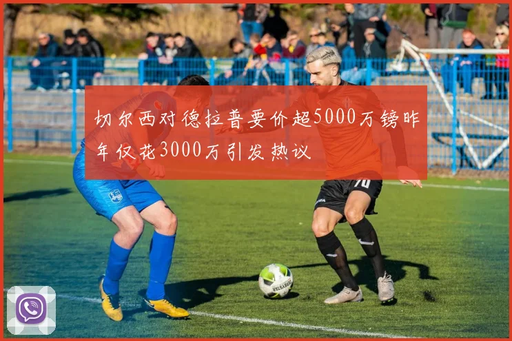 切尔西对德拉普要价超5000万镑昨年仅花3000万引发热议
