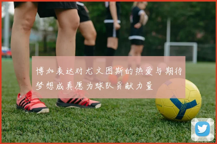 博加表达对尤文图斯的热爱与期待梦想成真愿为球队贡献力量