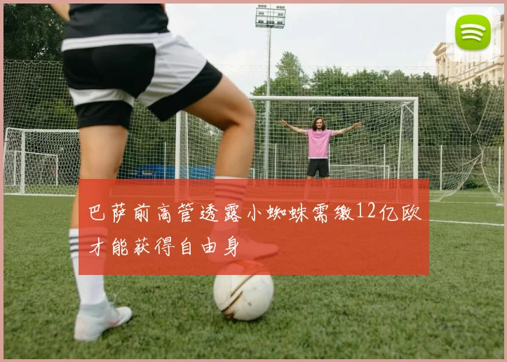 巴萨前高管透露小蜘蛛需缴12亿欧才能获得自由身