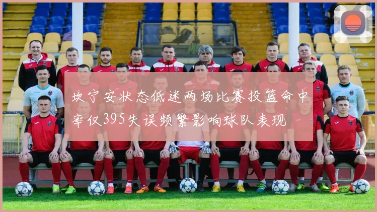 坎宁安状态低迷两场比赛投篮命中率仅395失误频繁影响球队表现