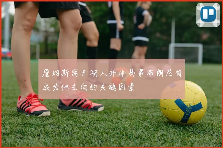 詹姆斯离开湖人并非易事布朗尼将成为他去向的关键因素