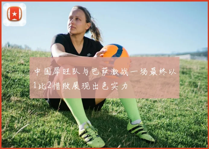 中国犀旺队与巴萨激战一场最终以1比2惜败展现出色实力