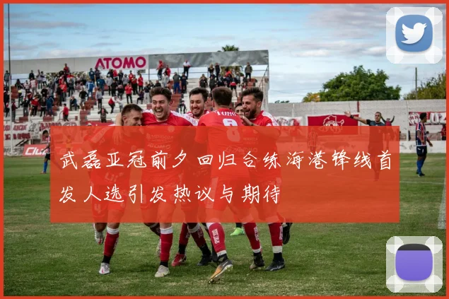 武磊亚冠前夕回归合练海港锋线首发人选引发热议与期待