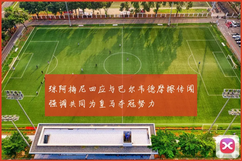 琼阿梅尼回应与巴尔韦德摩擦传闻强调共同为皇马夺冠努力