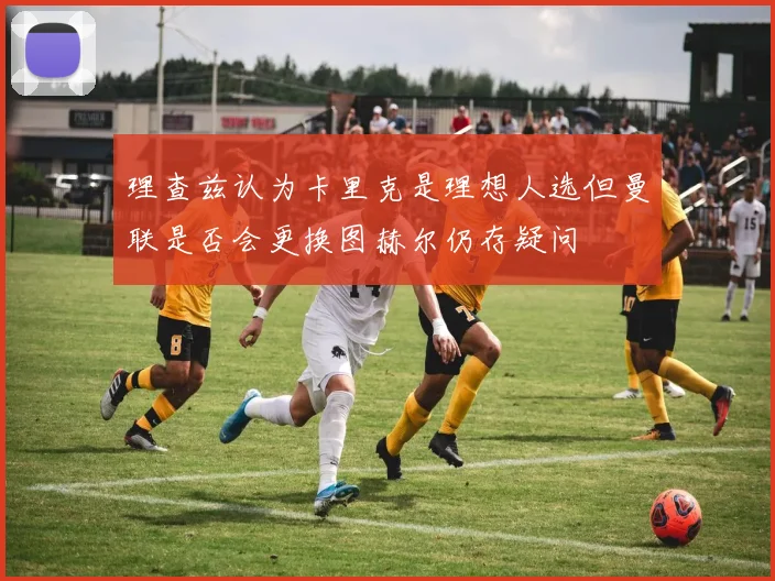 理查兹认为卡里克是理想人选但曼联是否会更换图赫尔仍存疑问
