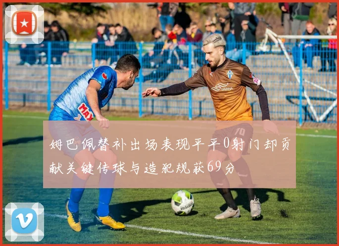 姆巴佩替补出场表现平平0射门却贡献关键传球与造犯规获69分