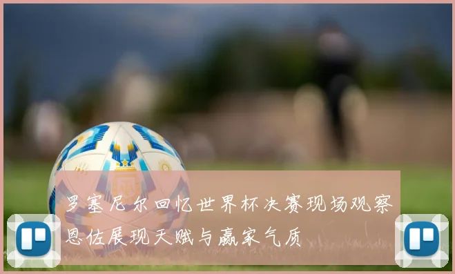 罗塞尼尔回忆世界杯决赛现场观察恩佐展现天赋与赢家气质
