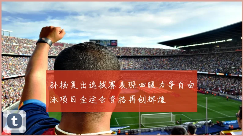 孙杨复出选拔赛表现回暖力争自由泳项目全运会资格再创辉煌