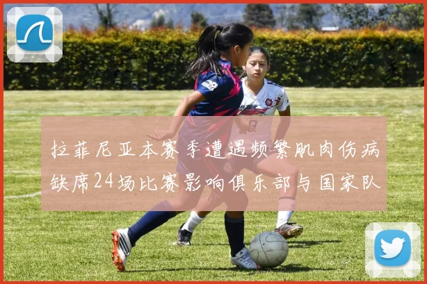 拉菲尼亚本赛季遭遇频繁肌肉伤病缺席24场比赛影响俱乐部与国家队表现