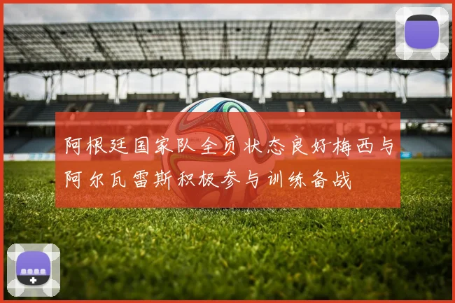 阿根廷国家队全员状态良好梅西与阿尔瓦雷斯积极参与训练备战