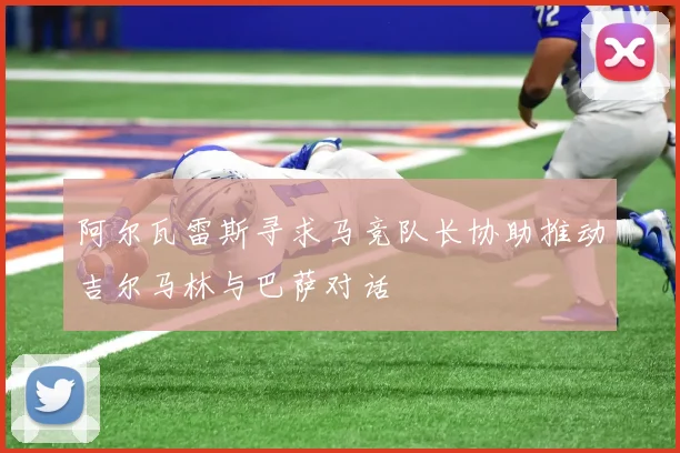 阿尔瓦雷斯寻求马竞队长协助推动吉尔马林与巴萨对话
