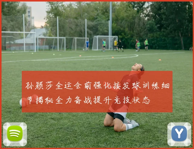 孙颖莎全运会前强化接发球训练细节揭秘全力备战提升竞技状态