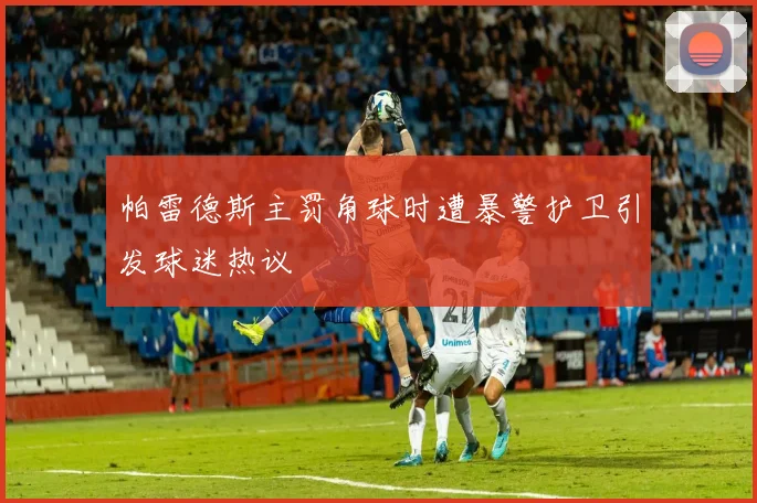 帕雷德斯主罚角球时遭暴警护卫引发球迷热议