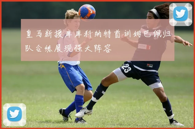 皇马新援库库科纳特首训姆巴佩归队合练展现强大阵容