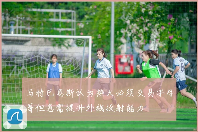 马特巴恩斯认为热火必须交易字母哥但急需提升外线投射能力
