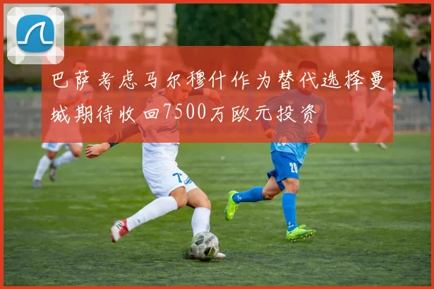 巴萨考虑马尔穆什作为替代选择曼城期待收回7500万欧元投资