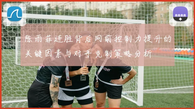 陈雨菲连胜背后网前控制力提升的关键因素与对手克制策略分析