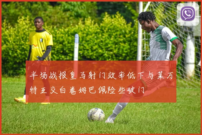 半场战报皇马射门效率低下与莱万特互交白卷姆巴佩险些破门
