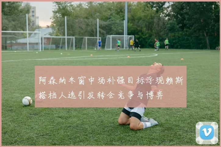 阿森纳冬窗中场补强目标浮现赖斯搭档人选引发转会竞争与博弈