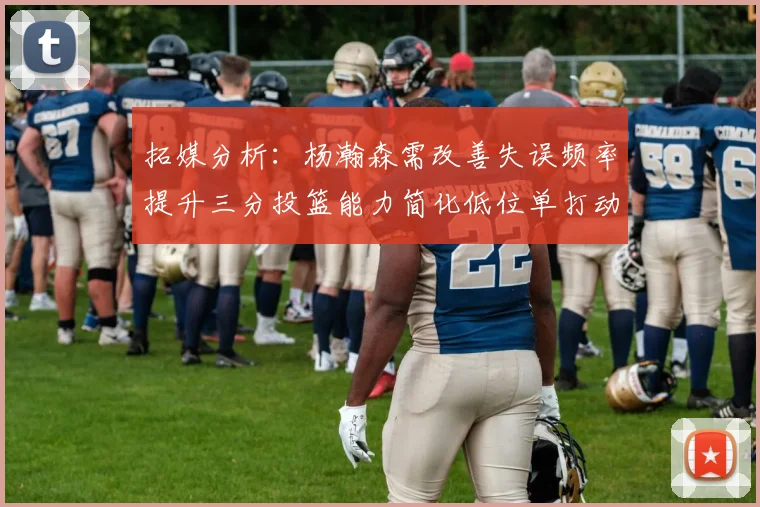 拓媒分析：杨瀚森需改善失误频率提升三分投篮能力简化低位单打动作