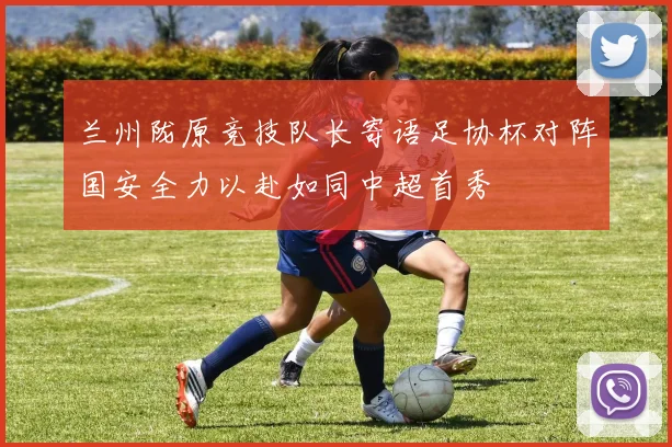 兰州陇原竞技队长寄语足协杯对阵国安全力以赴如同中超首秀
