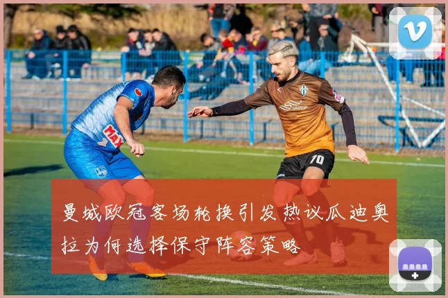 曼城欧冠客场轮换引发热议瓜迪奥拉为何选择保守阵容策略