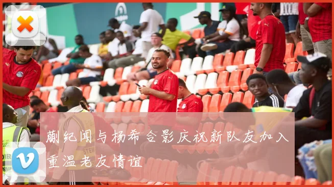 蒯纪闻与杨希合影庆祝新队友加入重温老友情谊