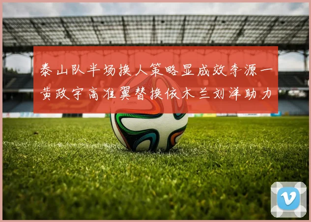 泰山队半场换人策略显成效李源一黄政宇高准翼替换依木兰刘洋助力球队提升战斗力
