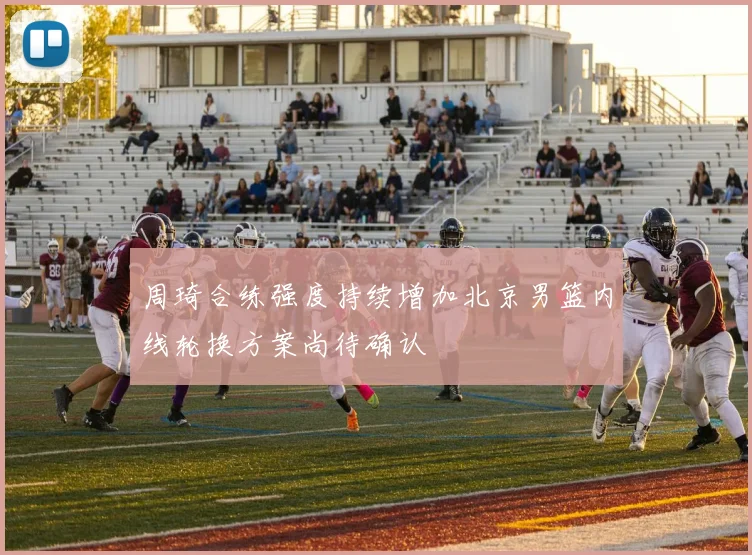 周琦合练强度持续增加北京男篮内线轮换方案尚待确认