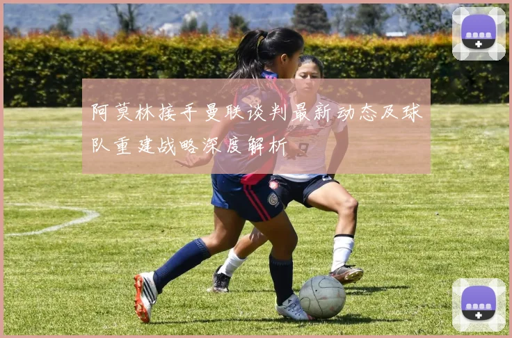 阿莫林接手曼联谈判最新动态及球队重建战略深度解析