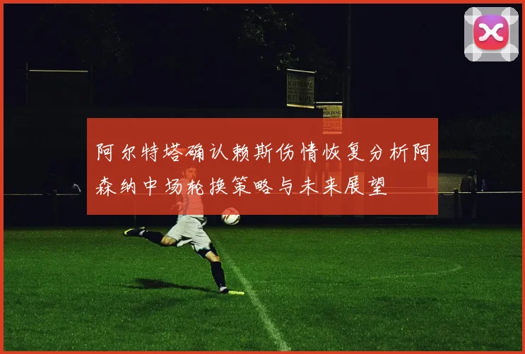 阿尔特塔确认赖斯伤情恢复分析阿森纳中场轮换策略与未来展望