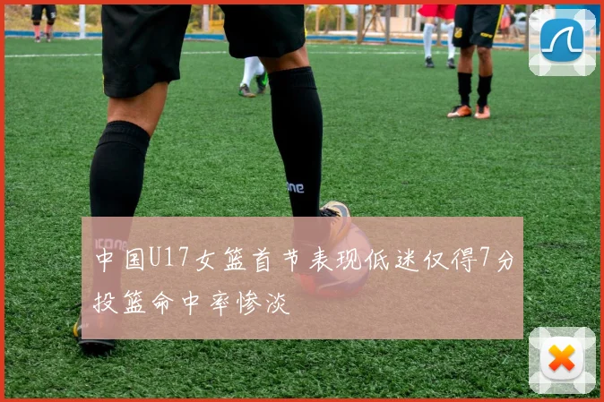 中国U17女篮首节表现低迷仅得7分投篮命中率惨淡